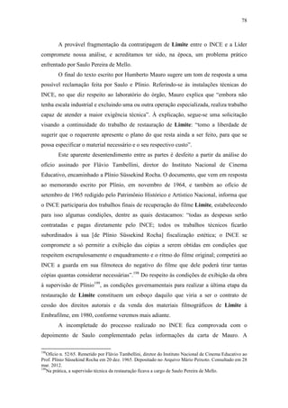 78
A provável fragmentação da contratipagem de Limite entre o INCE e a Líder
compromete nossa análise, e acreditamos ter sido, na época, um problema prático
enfrentado por Saulo Pereira de Mello.
O final do texto escrito por Humberto Mauro sugere um tom de resposta a uma
possível reclamação feita por Saulo e Plínio. Referindo-se às instalações técnicas do
INCE, no que diz respeito ao laboratório do órgão, Mauro explica que “embora não
tenha escala industrial e excluindo uma ou outra operação especializada, realiza trabalho
capaz de atender a maior exigência técnica”. À explicação, segue-se uma solicitação
visando a continuidade do trabalho de restauração de Limite: “tomo a liberdade de
sugerir que o requerente apresente o plano do que resta ainda a ser feito, para que se
possa especificar o material necessário e o seu respectivo custo”.
Este aparente desentendimento entre as partes é desfeito a partir da análise do
ofício assinado por Flávio Tambellini, diretor do Instituto Nacional de Cinema
Educativo, encaminhado a Plínio Süssekind Rocha. O documento, que vem em resposta
ao memorando escrito por Plínio, em novembro de 1964, e também ao ofício de
setembro de 1965 redigido pelo Patrimônio Histórico e Artístico Nacional, informa que
o INCE participaria dos trabalhos finais de recuperação do filme Limite, estabelecendo
para isso algumas condições, dentre as quais destacamos: “todas as despesas serão
contratadas e pagas diretamente pelo INCE; todos os trabalhos técnicos ficarão
subordinados à sua [de Plínio Süssekind Rocha] fiscalização estética; o INCE se
compromete a só permitir a exibição das cópias a serem obtidas em condições que
respeitem escrupulosamente o enquadramento e o ritmo do filme original; competirá ao
INCE a guarda em sua filmoteca do negativo do filme que dele poderá tirar tantas
cópias quantas considerar necessárias”.198
Do respeito às condições de exibição da obra
à supervisão de Plínio199
, as condições governamentais para realizar a última etapa da
restauração de Limite constituem um esboço daquilo que viria a ser o contrato de
cessão dos direitos autorais e da venda dos materiais filmográficos de Limite à
Embrafilme, em 1980, conforme veremos mais adiante.
A incompletude do processo realizado no INCE fica comprovada com o
depoimento de Saulo complementado pelas informações da carta de Mauro. A
198
Ofício n. 52/65. Remetido por Flávio Tambellini, diretor do Instituto Nacional de Cinema Educativo ao
Prof. Plínio Süssekind Rocha em 20 dez. 1965. Depositado no Arquivo Mário Peixoto. Consultado em 28
mar. 2012.
199
Na prática, a supervisão técnica da restauração ficava a cargo de Saulo Pereira de Mello.
 