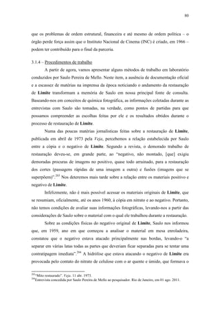 80
que os problemas de ordem estrutural, financeira e até mesmo de ordem política – o
órgão perde força assim que o Instituto Nacional de Cinema (INC) é criado, em 1966 –
podem ter contribuído para o final da parceria.
3.1.4 – Procedimentos de trabalho
A partir de agora, vamos apresentar alguns métodos de trabalho em laboratório
conduzidos por Saulo Pereira de Mello. Neste item, a ausência de documentação oficial
e a escassez de matérias na imprensa da época noticiando o andamento da restauração
de Limite transformam a memória de Saulo em nossa principal fonte de consulta.
Baseando-nos em conceitos de química fotográfica, as informações coletadas durante as
entrevistas com Saulo são tomadas, na verdade, como pontos de partidas para que
possamos compreender as escolhas feitas por ele e os resultados obtidos durante o
processo de restauração de Limite.
Numa das poucas matérias jornalísticas feitas sobre a restauração de Limite,
publicada em abril de 1973 pela Veja, percebemos a relação estabelecida por Saulo
entre a cópia e o negativo de Limite. Segundo a revista, o demorado trabalho de
restauração deveu-se, em grande parte, ao “negativo, não montado, [que] exigiu
demoradas procuras de imagens no positivo, quase todo arruinado, para a restauração
dos cortes (passagens rápidas de uma imagem a outra) e fusões (imagens que se
superpõem)”.203
Nos deteremos mais tarde sobre a relação entre os materiais positivo e
negativo de Limite.
Infelizmente, não é mais possível acessar os materiais originais de Limite, que
se resumiam, oficialmente, até os anos 1960, à cópia em nitrato e ao negativo. Portanto,
não temos condições de avaliar suas informações fotográficas, levando-nos a partir das
considerações de Saulo sobre o material com o qual ele trabalhou durante a restauração.
Sobre as condições físicas do negativo original de Limite, Saulo nos informou
que, em 1959, ano em que começou a analisar o material em mesa enroladeira,
constatou que o negativo estava atacado principalmente nas bordas, levando-o “a
separar em várias latas todas as partes que deveriam ficar separadas para se tentar uma
contratipagem imediata”.204
A hidrólise que estava atacando o negativo de Limite era
provocada pelo contato do nitrato de celulose com o ar quente e úmido, que formava o
203
“Mito restaurado”. Veja. 11 abr. 1973.
204
Entrevista concedida por Saulo Pereira de Mello ao pesquisador. Rio de Janeiro, em 01 ago. 2011.
 