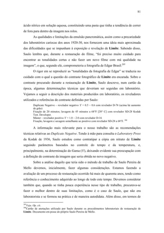 81
ácido nítrico em solução aquosa, constituindo uma pasta que tinha a tendência de correr
de fora para dentro da imagem nos rolos.
As qualidades e limitações da emulsão pancromática, assim como a precariedade
dos laboratórios cariocas dos anos 1920-30, nos fornecem uma ideia mais aproximada
das dificuldades que se impunham à exposição e revelação de Limite. Sabendo disso,
Saulo lembra que, durante a restauração do filme, “foi preciso muito cuidado para
encontrar as tonalidades certas e não fazer um novo filme com má qualidade na
imagem”, o que, segundo ele, comprometeria a fotografia de Edgar Brasil.205
O rigor em se reproduzir as “tonalidades da fotografia de Edgar” se traduzia no
cuidado com o qual a questão do contraste fotográfico de Limite era encarada. Sobre o
contraste procurado durante a restauração de Limite, Saulo descreve, num cartão da
época, algumas determinações técnicas que deveriam ser seguidas em laboratório.
Vejamos a seguir a descrição dos materiais produzidos em laboratório, os reveladores
utilizados e referências de contraste definidas por Saulo:
Duplicate Negative – revelador negativo ϒ = 0.5 ~ 0.6 com revelador D-76 (acima há aumento
de grão)
Fixação de 20 minutos; lavagem de 45 minutos a 68°F [20° C] com revelador SD-28 Kodak
Test. Developer.
Máster – revelador positivo ϒ = 1.8 ~ 2.0 com revelador D-16
Fixação, lavagem e secagem semelhante ao positivo com revelador SD-28 a 68°F. 206
A informação mais relevante para o nosso trabalho são as recomendações
técnicas relativas ao Duplicate Negative. Tendo à mão para consulta o Laboratory Press
da Kodak de 1936, Saulo estudou como contratipar a cópia em nitrato de Limite
seguindo parâmetros baseados no controle do tempo e da temperatura, e,
principalmente, na determinação do Gama (ϒ), deixando evidente sua preocupação com
a definição de contraste da imagem que seria obtida no novo negativo.
Sobre a análise daquilo que teria sido o método de trabalho de Saulo Pereira de
Mello devemos, inicialmente, fazer algumas considerações. Estamos fazendo a
avaliação de um processo de restauração ocorrido há mais de quarenta anos, tendo como
referência o conhecimento adquirido ao longo de todo este tempo. Devemos considerar
também que, quando se tinha pouca experiência nesse tipo de trabalho, procurava-se
fazer o melhor dentro de suas limitações, como é o caso de Saulo, que não era
laboratorista e se formou na prática e de maneira autodidata. Além disso, em termos de
205
Veja. Op. cit.
206
Cartão de anotações utilizado por Saulo durante os procedimentos laboratoriais de restauração de
Limite. Documento em posse do próprio Saulo Pereira de Mello.
 