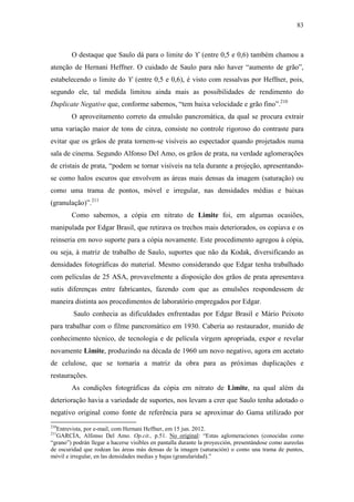 83
O destaque que Saulo dá para o limite do ϒ (entre 0,5 e 0,6) também chamou a
atenção de Hernani Heffner. O cuidado de Saulo para não haver “aumento de grão”,
estabelecendo o limite do ϒ (entre 0,5 e 0,6), é visto com ressalvas por Heffner, pois,
segundo ele, tal medida limitou ainda mais as possibilidades de rendimento do
Duplicate Negative que, conforme sabemos, “tem baixa velocidade e grão fino”.210
O aproveitamento correto da emulsão pancromática, da qual se procura extrair
uma variação maior de tons de cinza, consiste no controle rigoroso do contraste para
evitar que os grãos de prata tornem-se visíveis ao espectador quando projetados numa
sala de cinema. Segundo Alfonso Del Amo, os grãos de prata, na verdade aglomerações
de cristais de prata, “podem se tornar visíveis na tela durante a projeção, apresentando-
se como halos escuros que envolvem as áreas mais densas da imagem (saturação) ou
como uma trama de pontos, móvel e irregular, nas densidades médias e baixas
(granulação)”.211
Como sabemos, a cópia em nitrato de Limite foi, em algumas ocasiões,
manipulada por Edgar Brasil, que retirava os trechos mais deteriorados, os copiava e os
reinseria em novo suporte para a cópia novamente. Este procedimento agregou à cópia,
ou seja, à matriz de trabalho de Saulo, suportes que não da Kodak, diversificando as
densidades fotográficas do material. Mesmo considerando que Edgar tenha trabalhado
com películas de 25 ASA, provavelmente a disposição dos grãos de prata apresentava
sutis diferenças entre fabricantes, fazendo com que as emulsões respondessem de
maneira distinta aos procedimentos de laboratório empregados por Edgar.
Saulo conhecia as dificuldades enfrentadas por Edgar Brasil e Mário Peixoto
para trabalhar com o filme pancromático em 1930. Caberia ao restaurador, munido de
conhecimento técnico, de tecnologia e de película virgem apropriada, expor e revelar
novamente Limite, produzindo na década de 1960 um novo negativo, agora em acetato
de celulose, que se tornaria a matriz da obra para as próximas duplicações e
restaurações.
As condições fotográficas da cópia em nitrato de Limite, na qual além da
deterioração havia a variedade de suportes, nos levam a crer que Saulo tenha adotado o
negativo original como fonte de referência para se aproximar do Gama utilizado por
210
Entrevista, por e-mail, com Hernani Heffner, em 15 jun. 2012.
211
GARCÍA, Alfonso Del Amo. Op.cit., p.51. No original: “Estas aglomeraciones (conocidas como
“grano”) podrán llegar a hacerse visibles en pantalla durante la proyección, presentándose como aureolas
de oscuridad que rodean las áreas más densas de la imagen (saturación) o como una trama de puntos,
móvil e irregular, en las densidades medias y bajas (granularidad).”
 
