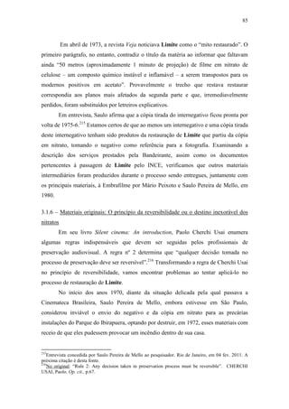85
Em abril de 1973, a revista Veja noticiava Limite como o “mito restaurado”. O
primeiro parágrafo, no entanto, contradiz o título da matéria ao informar que faltavam
ainda “50 metros (aproximadamente 1 minuto de projeção) de filme em nitrato de
celulose – um composto químico instável e inflamável – a serem transpostos para os
modernos positivos em acetato”. Provavelmente o trecho que restava restaurar
correspondia aos planos mais afetados da segunda parte e que, irremediavelmente
perdidos, foram substituídos por letreiros explicativos.
Em entrevista, Saulo afirma que a cópia tirada do internegativo ficou pronta por
volta de 1975-6.215
Estamos certos de que ao menos um internegativo e uma cópia tirada
deste internegativo tenham sido produtos da restauração de Limite que partiu da cópia
em nitrato, tomando o negativo como referência para a fotografia. Examinando a
descrição dos serviços prestados pela Bandeirante, assim como os documentos
pertencentes à passagem de Limite pelo INCE, verificamos que outros materiais
intermediários foram produzidos durante o processo sendo entregues, juntamente com
os principais materiais, à Embrafilme por Mário Peixoto e Saulo Pereira de Mello, em
1980.
3.1.6 – Materiais originais: O princípio da reversibilidade ou o destino inexorável dos
nitratos
Em seu livro Silent cinema: An introduction, Paolo Cherchi Usai enumera
algumas regras indispensáveis que devem ser seguidas pelos profissionais de
preservação audiovisual. A regra nº 2 determina que “qualquer decisão tomada no
processo de preservação deve ser reversível”.216
Transformando a regra de Cherchi Usai
no princípio de reversibilidade, vamos encontrar problemas ao tentar aplicá-lo no
processo de restauração de Limite.
No início dos anos 1970, diante da situação delicada pela qual passava a
Cinemateca Brasileira, Saulo Pereira de Mello, embora estivesse em São Paulo,
considerou inviável o envio do negativo e da cópia em nitrato para as precárias
instalações do Parque do Ibirapuera, optando por destruir, em 1972, esses materiais com
receio de que eles pudessem provocar um incêndio dentro de sua casa.
215
Entrevista concedida por Saulo Pereira de Mello ao pesquisador. Rio de Janeiro, em 04 fev. 2011. A
próxima citação é desta fonte.
216
No original: “Rule 2: Any decision taken in preservation process must be reversible”. CHERCHI
USAI, Paolo. Op. cit., p.67.
 