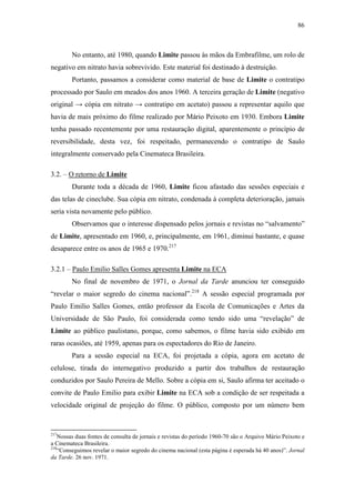 86
No entanto, até 1980, quando Limite passou às mãos da Embrafilme, um rolo de
negativo em nitrato havia sobrevivido. Este material foi destinado à destruição.
Portanto, passamos a considerar como material de base de Limite o contratipo
processado por Saulo em meados dos anos 1960. A terceira geração de Limite (negativo
original → cópia em nitrato → contratipo em acetato) passou a representar aquilo que
havia de mais próximo do filme realizado por Mário Peixoto em 1930. Embora Limite
tenha passado recentemente por uma restauração digital, aparentemente o princípio de
reversibilidade, desta vez, foi respeitado, permanecendo o contratipo de Saulo
integralmente conservado pela Cinemateca Brasileira.
3.2. – O retorno de Limite
Durante toda a década de 1960, Limite ficou afastado das sessões especiais e
das telas de cineclube. Sua cópia em nitrato, condenada à completa deterioração, jamais
seria vista novamente pelo público.
Observamos que o interesse dispensado pelos jornais e revistas no “salvamento”
de Limite, apresentado em 1960, e, principalmente, em 1961, diminui bastante, e quase
desaparece entre os anos de 1965 e 1970.217
3.2.1 – Paulo Emilio Salles Gomes apresenta Limite na ECA
No final de novembro de 1971, o Jornal da Tarde anunciou ter conseguido
“revelar o maior segredo do cinema nacional”.218
A sessão especial programada por
Paulo Emilio Salles Gomes, então professor da Escola de Comunicações e Artes da
Universidade de São Paulo, foi considerada como tendo sido uma “revelação” de
Limite ao público paulistano, porque, como sabemos, o filme havia sido exibido em
raras ocasiões, até 1959, apenas para os espectadores do Rio de Janeiro.
Para a sessão especial na ECA, foi projetada a cópia, agora em acetato de
celulose, tirada do internegativo produzido a partir dos trabalhos de restauração
conduzidos por Saulo Pereira de Mello. Sobre a cópia em si, Saulo afirma ter aceitado o
convite de Paulo Emilio para exibir Limite na ECA sob a condição de ser respeitada a
velocidade original de projeção do filme. O público, composto por um número bem
217
Nossas duas fontes de consulta de jornais e revistas do período 1960-70 são o Arquivo Mário Peixoto e
a Cinemateca Brasileira.
218
“Conseguimos revelar o maior segredo do cinema nacional (esta página é esperada há 40 anos)”. Jornal
da Tarde. 26 nov. 1971.
 