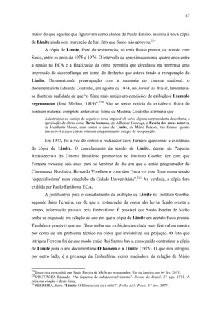 87
maior do que aqueles que figuravam como alunos de Paulo Emilio, assistiu à nova cópia
de Limite ainda sem marcação de luz, fato que Saulo não aprovou.219
A cópia de Limite, fruto da restauração, só teria ficado pronta, de acordo com
Saulo, entre os anos de 1975 e 1976. O intervalo de aproximadamente quatro anos entre
a sessão na ECA e a finalização da cópia permitiu que circulasse na imprensa uma
impressão de desconfiança em torno do desfecho que estava tendo a recuperação de
Limite. Demonstrando preocupação com a memória do cinema nacional, o
documentarista Eduardo Coutinho, em agosto de 1974, no Jornal do Brasil, lamentava-
se diante da realidade de que “o filme mais antigo em condições de exibição é Exemplo
regenerador (José Medina, 1919)”.220
Não se tendo notícia da existência física de
nenhum material completo anterior ao filme de Medina, Coutinho afirmava que
A destruição ou sumiço de negativos torna impossível, salvo alguma surpreendente descoberta, a
apreciação de obras como Barro humano, de Adhemar Gonzaga, e Favela dos meus amores,
de Humberto Mauro, sem contar o caso de Limite, de Mário Peixoto, tão famoso quanto
inacessível e cujas cópias estariam em permanente estágio de recuperação.
Em 1977, foi a vez do crítico e realizador Jairo Ferreira questionar a existência
da cópia de Limite. O cancelamento da sessão de Limite, dentro da Pequena
Retrospectiva do Cinema Brasileiro promovida no Instituto Goethe, fez com que
Ferreira recuasse seis anos para se lembrar do dia em que o então programador da
Cinemateca Brasileira, Bernardo Vorobow o convidou “para ver esse filme numa sessão
‘especialíssima’ num cineclube da Cidade Universitária”.221
Na verdade, a cópia fora
exibida por Paulo Emilio na ECA.
A justificativa para o cancelamento da exibição de Limite no Instituto Goethe,
segundo Jairo Ferreira, era de que a restauração da cópia não havia ficado pronta a
tempo, informação passada pela Embrafilme. É possível que Saulo Pereira de Mello
tenha se enganado em relação ao ano em que a cópia de Limite em acetato ficou pronta.
Também é possível que um filme tenha sua exibição cancelada num festival ou mostra
por conta de um problema técnico na cópia que inviabilize sua projeção. O fato que
intrigou Ferreira foi de que modo então Rui Santos havia conseguido contratipar a cópia
de Limite para o seu documentário O homem e o Limite (1975). O que nos intrigou,
por outro lado, é a presença da Embrafilme como mediadora da relação de Mário
219
Entrevista concedida por Saulo Pereira de Mello ao pesquisador. Rio de Janeiro, em 04 fev. 2011.
220
COUTINHO, Eduardo. “As riquezas do subdesenvolvimento”. Jornal do Brasil. 27 ago. 1974. A
próxima citação é desta fonte.
221
FERREIRA, Jairo. “Limite: O filme existe ou é mito?”. Folha de S. Paulo. 17 nov. 1977.
 