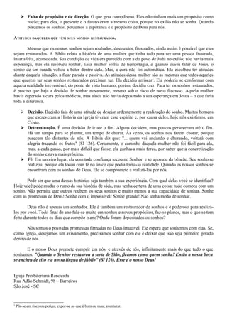  Falta de propósito e de direção. O que gera comodismo. Eles não tinham mais um propósito como
         nação; para eles, o presente e o futuro eram a mesma coisa, porque no exílio não se sonha. Quando
         perdemos os sonhos, perdemos a esperança e o propósito de Deus para nós.

ATITUDES DAQUELES QUE TÊM SEUS SONHOS RESTAURADOS.

        Mesmo que os nossos sonhos sejam roubados, destruídos, frustrados, ainda assim é possível que eles
sejam restaurados. A Bíblia relata a história de uma mulher que tinha tudo para ser uma pessoa frustrada,
insatisfeita, acomodada. Sua condição de vida era parecida com a do povo de Judá no exílio; não havia mais
esperança, mas ela resolveu sonhar. Essa mulher sofria de hemorragia, e quando ouviu falar de Jesus, o
sonho de ser curada voltou a bater dentro dela. Mas, a cura não foi automática. Ela escolheu ter atitudes
diante daquela situação, a ficar parada e passiva. As atitudes dessa mulher são as mesmas que todos aqueles
que querem ter seus sonhos restaurados precisam ter. Ela decidiu arriscar1. Ela poderia se conformar com
aquela realidade irreversível, do ponto de vista humano; porém, decidiu crer. Para ter os sonhos restaurados,
é preciso que haja a decisão de sonhar novamente, mesmo sob o risco de novo fracasso. Aquela mulher
havia esperado a cura pelos médicos, mas ainda não havia depositado a sua esperança em Jesus – o que faria
toda a diferença.

        Decisão. Decisão fala de uma atitude de desejar ardentemente a realização do sonho. Muitos homens
         que escreveram a História da Igreja tiveram esse espírito e, por causa deles, hoje nós existimos, em
         Cristo.
        Determinação. É uma decisão de ir até o fim. Alguns decidem, mas poucos perseveram até o fim.
         Há um tempo para se plantar, um tempo de chorar. Às vezes, os sonhos nos fazem chorar, porque
         parecem tão distantes de nós. A Bíblia diz que: "... quem vai andando e chorando, voltará com
         alegria trazendo os frutos" (Sl 126). Certamente, o caminho daquela mulher não foi fácil para ela,
         mas, a cada passo, por mais difícil que fosse, ela ganhava mais força, por saber que a concretização
         do sonho estava mais próxima.
        Fé. Em terceiro lugar, ela com toda confiança tocou no Senhor e se apossou da bênção. Seu sonho se
         realizou, porque ela tocou com fé no único que podia torná-lo realidade. Quando os nossos sonhos se
         encontram com os sonhos de Deus, Ele se compromete a realizá-los por nós.

       Pode ser que uma dessas histórias seja também a sua experiência. Com qual delas você se identifica?
Hoje você pode mudar o rumo da sua história de vida, mas tenha certeza de uma coisa: tudo começa com um
sonho. Não permita que outros roubem os seus sonhos e muito menos a sua capacidade de sonhar. Sonhe
com as promessas de Deus! Sonhe com o impossível! Sonhe grande! Não tenha medo de sonhar.

        Deus não é apenas um sonhador. Ele é também um restaurador de sonhos e é poderoso para realizá-
los por você. Todo final de ano fala-se muito em sonhos e novos propósitos, faz-se planos, mas o que se tem
feito durante todos os dias que compõe o ano? Onde foram depositados os sonhos?

       Nós somos o povo das promessas firmadas no Deus imutável. Ele espera que sonhemos com elas. Se,
como Igreja, desejamos um avivamento, precisamos sonhar com ele e deixar que isso seja primeiro gerado
dentro de nós.

       E o nosso Deus promete cumprir em nós, e através de nós, infinitamente mais do que tudo o que
sonhamos. "Quando o Senhor restaurou a sorte de Sião, ficamos como quem sonha! Então a nossa boca
se encheu de riso e a nossa língua de júbilo" (Sl 126). Esse é o nosso Deus!


Igreja Presbiteriana Renovada
Rua Adão Schmidt, 98 – Barreiros
São José - SC


1
    Pôr-se em risco ou perigo; expor-se ao que é bom ou mau; aventurar.
 