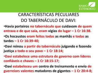 CARACTERÍSTICAS PECULIARES
          DO TABERNÁCULO DE DAVI:
•Havia porteiros no tabernáculo que cuidavam de quem
entrava e de que saia, eram vigias do lugar – 1 Cr 16:38.
•Os hocaustos eram feitos todas as manhãs e todas as
tardes – 1 Cr 16:39-40;
•Davi reinou a partir do tabernáculo julgando e fazendo
justiça a todo o seu povo – 1 Cr 18:14;
•Davi estabelece uma estrutura de governo com líderes
confiáveis e chaves – 1 Cr 18:15-17;
•Davi estabeleceu um centro de treinamento e envio de
guerreiors valentes matadores de gigantes – 1 Cr 20:4-8;
 