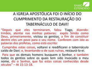 A IGREJA APOSTÓLICA FOI O INÍCIO DO
        CUMPRIMENTO DA RESTAURAÇÃO DO
               TABERNÁCULO DE DAVI!
“Depois que eles terminaram, falou Tiago, dizendo:
Irmãos, atentai nas minhas palavras: expôs Simão como
Deus, primeiramente, visitou os gentios, a fim de constituir
dentre eles um povo para o seu nome. Conferem com isto as
palavras dos profetas, como está escrito:
 Cumpridas estas coisas, voltarei e reedificarei o tabernáculo
caído de Davi; e, levantando-o de suas ruínas, restaurá-lo-ei.
 Para que os demais homens busquem o Senhor, e também
todos os gentios sobre os quais tem sido invocado o meu
nome, diz o Senhor, que faz estas coisas conhecidas desde
séculos” – At 15:13-18.
 