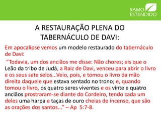 A RESTAURAÇÃO PLENA DO
             TABERNÁCULO DE DAVI:
Em apocalipse vemos um modelo restaurado do tabernáculo
de Davi:
 “Todavia, um dos anciãos me disse: Não chores; eis que o
Leão da tribo de Judá, a Raiz de Davi, venceu para abrir o livro
e os seus sete selos...Veio, pois, e tomou o livro da mão
direita daquele que estava sentado no trono; e, quando
tomou o livro, os quatro seres viventes e os vinte e quatro
anciãos prostraram-se diante do Cordeiro, tendo cada um
deles uma harpa e taças de ouro cheias de incenso, que são
as orações dos santos...” – Ap 5:7-8.
 