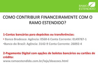 COMO CONTRIBUIR FINANCEIRAMENTE COM O
          RAMO ESTENDIDO?

1-Contas bancárias para depósitos ou transferências:
• Banco Bradesco: Agência: 0560-6 Conta Corrente: 0149787-1
•Banco do Brasil: Agência: 3142-9 Conta Corrente: 26092-4

2-Pagamento Digital com opções de boletos bancários ou cartões de
crédito:
www.ramoestendido.com.br/loja/doacoes.html
 