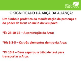 O SIGNIFICADO DA ARÇA DA ALIANÇA:
Um símbolo profético da manifestação da presença e
do poder de Deus no meio do Seu povo:

*Êx 25:10-16 – A construção da Arca;

*Hb 9:3-5 – Os três elementos dentro da Arca;

*Dt 10:8 – Deus separou a tribo de Levi para
transportar a Arca;
 