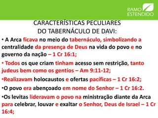 CARACTERÍSTICAS PECULIARES
              DO TABERNÁCULO DE DAVI:
• A Arca ficava no meio do tabernáculo, simbolizando a
centralidade da presença de Deus na vida do povo e no
governo da nação – 1 Cr 16:1;
• Todos os que criam tinham acesso sem restrição, tanto
judeus bem como os gentios – Am 9:11-12;
•Realizavam holocaustos e ofertas pacíficas – 1 Cr 16:2;
•O povo era abençoado em nome do Senhor – 1 Cr 16:2.
•Os levitas lideravam o povo na ministração diante da Arca
para celebrar, louvar e exaltar o Senhor, Deus de Israel – 1 Cr
16:4;
 