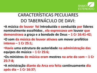 CARACTERÍSTICAS PECULIARES
          DO TABERNÁCULO DE DAVI:
•A música de louvor foi introduzida e conduzida por líderes
nominalmente escolhidos , ela expressava um louvor que
demonstrava a graça e a bondade de Deus – 1 Cr 16:41-42;
•O som da música de louvor ativava um mover profético
intenso – 1 Cr 25:1;
•Havia uma estrutura de autoridade na administração das
equipes de música – 1 Cr 25:6;
•Os ministros de música eram mestres na arte do som – 1 Cr
25:7-8;
•A ministração diante da Arca era feita continuamente dia
após dia – 1 Cr 16:37;
 
