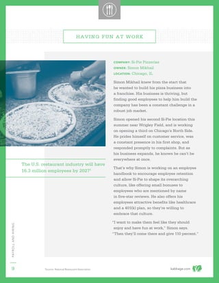 kabbage.com
PAYROLLANDHIRING
9
COMPANY: Si-Pie Pizzerias
OWNER: Simon Mikhail
LOCATION: Chicago, IL
Simon Mikhail knew from the start that
he wanted to build his pizza business into
a franchise. His business is thriving, but
finding good employees to help him build the
company has been a constant challenge in a
robust job market.
Simon opened his second Si-Pie location this
summer near Wrigley Field, and is working
on opening a third on Chicago’s North Side.
He prides himself on customer service, was
a constant presence in his first shop, and
responded promptly to complaints. But as
his business expands, he knows he can’t be
everywhere at once.
That’s why Simon is working on an employee
handbook to encourage employee retention
and allow Si-Pie to shape its overarching
culture, like offering small bonuses to
employees who are mentioned by name
in five-star reviews. He also offers his
employees attractive benefits like healthcare
and a 401(k) plan, so they’re willing to
embrace that culture.
“I want to make them feel like they should
enjoy and have fun at work,” Simon says.
“Then they’ll come there and give 110 percent.”
HAVING FUN AT WORK
The U.S. restaurant industry will have
16.3 million employees by 20271
1
Source: National Restaurant Association
 