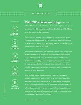 kabbage.com
With 20171
sales reachingnearly $800
billion, the restaurant industry is thriving. It employs nearly 10
percent of the U.S. workforce and added more than 200,000 jobs
over the course of the past year.
But few undertakings are as difficult as the opening of a new
restaurant and building it for the long term. Nearly 60 percent
of independent restaurants fail within the first three years, and
profit margins tend to be thin.2
Successful restaurateurs are passionate about their businesses
and are motivated to find ways to navigate these challenges.
In the starting years, they focus on cash flow and the ups
and downs caused by seasonality as well as ways to control
inventory costs. But as they grow, they seek out ways to hire
reliable employees, attract new customers and, eventually, to
expand or even franchise.
This guide is based on an exclusive survey of restaurant
owners, government and industry data, and interviews with
Kabbage restaurant customers. In it, we’ll take a deeper look
at the challenges inherent to the restaurant business and offer
advice from industry veterans on how to best navigate them,
so you, too, can open a business that’s built to overcome those
obstacles and is primed for growth.
1
INTRODUCTION
INTRODUCTION
1
Source: National Restaurant Association
2
Source: “Why Restaurants Fail,” H.G. Parsa et al, Cornell University
1
CASH FLOW
AND SEASONALITY
2
INVENTORY
AND SUPPLIES
3
THE GUEST
EXPERIENCE
4
PAYROLL
AND HIRING
5
EXPANSION
AND GROWTH
IN THIS GUIDE
 