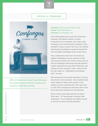 kabbage.com
CASHFLOWANDSEASONALITY
3
COMPANY: Cienfuegos Cuban Cafe
OWNER: Tony Hernandez
LOCATION: Los Angeles, CA
Tony Hernandez grew up in the restaurant
business. His father owned a Cuban
restaurant in Los Angeles, and, after years
working in the entertainment industry, Tony
decided to open a café of his own. He utilized
that family knowledge to prepare himself for
the inevitable challenges that would ensue.
Tony understood cash flow would be his
biggest challenge once he opened a brick-
and-mortar location. He tried to stem some of
that by building a following through farmers
market appearances and street festivals, and
testing out his concepts. Then, when he felt
he was ready, he “liquidated everything I
had,” he says.
His precaution has proved necessary. During
the slower winter months, Tony needed some
extra capital to help cover payroll. So he
picked up some catering jobs. He’s also had
to deal with unexpected expenses like a new
floor sink and recoating his countertops.
“Every book I read said cash flow is king,”
Tony says. “If I was going to rewrite that
statement, I’d put flashing red lights around
it. Secure as much cash as possible.”
BUILD A CUSHION
1
Source: U.S. Census Bureau
68% of funds borrowed from Kabbage
by restaurateurs and bar owners are
used for cash-flow issues
 