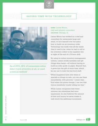 kabbage.com
INVENTORYANDSUPPLIES
5
NAME: Lamar Moore,
chef and industry consultant
LOCATION: Chicago, IL
Lamar Moore has worked as a chef and
consultant for restaurants large and
small, so he’s learned over the years
how to build out an inventory order.
Technology has made that job far easier
than it used to be, when he had to call in
his inventory orders to his suppliers late
at night at the end of a 15-hour shift.
By using an online inventory-management
system, Lamar avoids mistakes and get
things done faster—all without having to
build an order guide on paper. Beyond that,
it gives him the gift of extra time, which
he can use to train his line-level staff.
“When [suppliers] have new items or
specials or things on sale, you can see them
immediately, with pictures,” Lamar says.
“And when the prices change, I can see that
versus somebody vocally telling me that.”
While Lamar recognizes that these
systems can sometimes feel more
impersonal, he also believes the amount
of time and money he saves makes it
well worth the additional investment.
SAVING TIME WITH TECHNOLOGY
As of 2015, 48% of restaurants either
didn’t track inventory at all, or used
a manual method1
1
Source: QSR
 