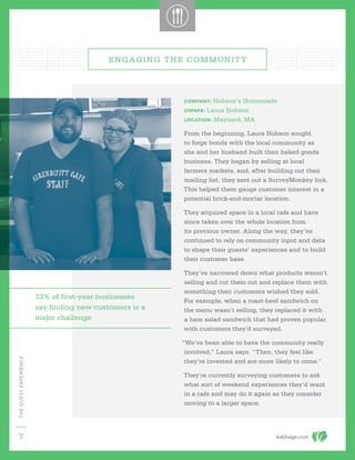 kabbage.com
THEGUESTEXPERIENCE
7
ENGAGING THE COMMUNITY
COMPANY: Hobson’s Homemade
OWNER: Laura Hobson
LOCATION: Maynard, MA
From the beginning, Laura Hobson sought
to forge bonds with the local community as
she and her husband built their baked goods
business. They began by selling at local
farmers markets, and, after building out their
mailing list, they sent out a SurveyMonkey link.
This helped them gauge customer interest in a
potential brick-and-mortar location.
They acquired space in a local cafe and have
since taken over the whole location from
its previous owner. Along the way, they’ve
continued to rely on community input and data
to shape their guests’ experiences and to build
their customer base.
They’ve narrowed down what products weren’t
selling and cut them out and replace them with
something their customers wished they sold.
For example, when a roast-beef sandwich on
the menu wasn’t selling, they replaced it with
a ham salad sandwich that had proven popular
with customers they’d surveyed.
“We’ve been able to have the community really
involved,” Laura says. “Then, they feel like
they’re invested and are more likely to come.”
They’re currently surveying customers to ask
what sort of weekend experiences they’d want
in a cafe and may do it again as they consider
moving to a larger space.
33% of first-year businesses
say finding new customers is a
major challenge
 