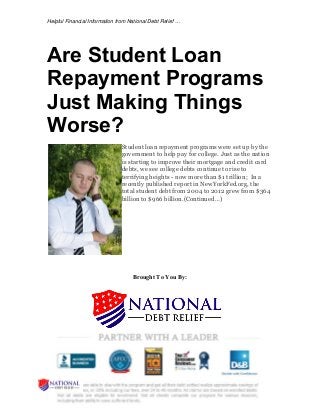 Helpful Financial Information from National Debt Relief …
Are Student Loan
Repayment Programs
Just Making Things
Worse?
Student loan repayment programs were set up by the
government to help pay for college. Just as the nation
is starting to improve their mortgage and credit card
debts, we see college debts continue to rise to
terrifying heights - now more than $1 trillion; In a
recently published report in NewYorkFed.org, the
total student debt from 2004 to 2012 grew from $364
billion to $966 billion.(Continued …)
Brought To You By:
 