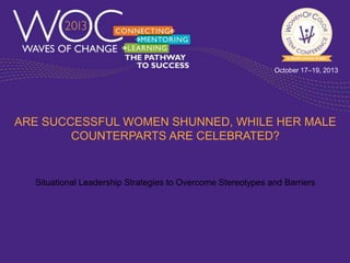 October 17–19, 2013

ARE SUCCESSFUL WOMEN SHUNNED, WHILE HER MALE
COUNTERPARTS ARE CELEBRATED?

Situational Leadership Strategies to Overcome Stereotypes and Barriers

 