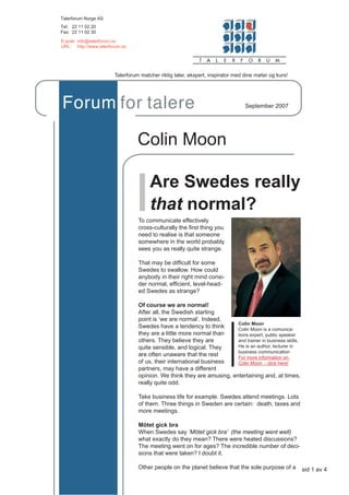 Talerforum Norge AS
Tel: 22 11 02 20
Fax: 22 11 02 30

E-post: info@talerforum.no
URL: http://www.talerforum.no




                       Talerforum matcher riktig taler, ekspert, inspirator med dine møter og kurs!




Forum for talere                                                                September 2007




                                 Colin Moon

                                      Are Swedes really
                                      that normal?
                                 To communicate effectively
                                 cross-culturally the ﬁrst thing you
                                 need to realise is that someone
                                 somewhere in the world probably
                                 sees you as really quite strange.

                                 That may be difﬁcult for some
                                 Swedes to swallow. How could
                                 anybody in their right mind consi-
                                 der normal, efﬁcient, level-head-
                                 ed Swedes as strange?

                                 Of course we are normal!
                                 After all, the Swedish starting
                                 point is ‘we are normal’. Indeed,
                                                                       Colin Moon
                                 Swedes have a tendency to think       Colin Moon is a comunica-
                                 they are a little more normal than    tions expert, public speaker
                                 others. They believe they are         and trainer in business skills.
                                 quite sensible, and logical. They     He is an author, lecturer in
                                                                       business communication
                                 are often unaware that the rest       For more information on
                                 of us, their international business   Colin Moon – click here!
                                 partners, may have a different
                                 opinion. We think they are amusing, entertaining and, at times,
                                 really quite odd.

                                 Take business life for example. Swedes attend meetings. Lots
                                 of them. Three things in Sweden are certain: death, taxes and
                                 more meetings.

                                 Mötet gick bra
                                 When Swedes say ‘Mötet gick bra’ (the meeting went well)
                                 what exactly do they mean? There were heated discussions?
                                 The meeting went on for ages? The incredible number of deci-
                                 sions that were taken? I doubt it.

                                 Other people on the planet believe that the sole purpose of a           sid 1 av 4
 
