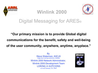 Winlink 2000
       Digital Messaging for ARES®


                            
  “Our primary mission is to provide Global digital

                            
                                      
communications for the benefit, safety and well-being
                                              
of the user community, anywhere, anytime, anyplace.”

                             By
                    Steve Waterman, K4CJX
                     (help from Loring Kutchins, W3QA)

               Winlink 2000 Network Administrator,
                Winlink 2000 Development Team
                     LORING A KUTCHINS
                         revised January 20, 2005
 