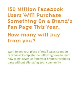 150 Million Facebook
Users Will Purchase
Something On a Brand’s
Fan Page This Year.
How many will buy
from you?
Want to get your piece of retail sales spent on
Facebook? Complete the following form to learn
how to get revenue from your brand’s Facebook
page without alienating your community.
 