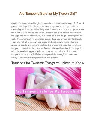Are Tampons Safe for My Tween Girl?
A girl’s first menstrual begins somewhere between the age of 12 to 14
years. At this point of time, your teen may come up to you with a
several questions, whether they should use pads or are tampons safe
for them to use or not. However, most of the girls prefer pads when
they get their first menstrual, but some of them do go for tampons as
well. It’s completely your choice depending upon your comfort level.
Though, not all of us can use pads and especially those who are
active in sports and other activities like swimming and this is where
tampons come into the picture. But two things that should be kept in
mind before letting your girl use tampons is, if she is ok to use
tampons and secondly if she is responsible enough to use them
safely. Let’s take a deeper look at the picture.
Tampons for Tweens: Things You Need to Know
 