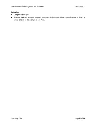Global Pharma Primer: Syllabus and Road Map Arete-Zoe, LLC
Date: July 2015 Page 10 of 19
Evaluation:
 Comprehension quiz
 Practical exercise: Utilizing provided resources, students will define cause of failure to detect a
safety concern on the example of Fen-Phen.
 