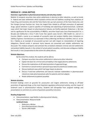 Global Pharma Primer: Syllabus and Road Map Arete-Zoe, LLC
Date: July 2015 Page 11 of 19
MODULE IV – LEGAL BATTLES
Overview: Legal battles in pharmaceutical industry and why they matter
Module IV compares securities class action settlements in pharma to other industries, as well as trends
in federal and state settlements which resolved criminal and civil liabilities resulting from violations of
Food, Drug and Cosmetics Act and the False Claims Act; qui tam provision of the False Claims Act, and
the Foreign Corrupt Practices Act. Since the largest fines related to off-label promotion of approved
drugs, special attention is paid to specifics of marketing and advertising of pharmaceuticals. Landmark
cases which had major impact on pharmaceutical industry are briefly explained: Robertson v. Mc Gee
and its significance for the accountability of IRB/ECs; securities fraud cases Dura Pharmaceutical Inc. v
Broudo and Halliburton v Erica P John Fund; free speech cases Sorrell v IMS Health Inc. and U.S. v
Caronia; Wyeth v Levine as an example of successful state tort product liability claim; limitations on
liability of generic manufacturers as expressed in Pliva v Mensing and Mutual v Bartlett; and U.S. ex-rel.
Ge v Takeda as an example of unsuccessful qui-tam suit with impact on interpretation of reporting
obligations. Overall trends in personal injury lawsuits are presented and notable settlements are
discussed. This module compares and contrasts the correlations between criminal and civil settlements
and product liability lawsuits in the context of actual patient casualties, and discusses ambiguous liability
that results in rare compensation to the victims for safety failures.
Module Objectives:
By the end of this module, the students will be able to:
 Compare securities class action settlements in pharma to other industries
 Explain the basis for criminal and civil liability in the largest pharma settlements
 Discuss the implications of off-label promotion of approved drugs
 Comment on overall trends in personal injury lawsuits and discuss notable cases
 Discuss landmark cases which had large impact on pharma
 Discuss if and how settlements and lawsuits motivate stakeholders in pharmaceutical
industry to make pharmaceuticals safer for patients and trial subjects
 Relate settlements to patient casualties
Module Activities:
Directed readings orient on grounds for prosecution and largest settlements relating to off-label
promotion of approved drugs, as the most important regulatory enforcement activity, and the impact of
landmark cases in pharmaceutical industry. Students will extrapolate from assigned readings and
presentations to comment on a series of questions posted by instructors.
Reading Assignment:
 View presentation: Legal battles in pharmaceutical industry
 View presentation: Resource Guide
Landmark Cases
o Robertson v McGee
o Dura Pharmaceuticals v Brouda
o Sorrell v IMS Health
 