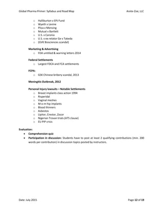 Global Pharma Primer: Syllabus and Road Map Arete-Zoe, LLC
Date: July 2015 Page 12 of 19
o Halliburton v EPJ Fund
o Wyeth v Levine
o Pliva v Mensing
o Mutual v Bartlett
o U.S. v Caronia
o U.S. v ex-relator Ge v Takeda
o (GVK Biosciences scandal)
Marketing & Advertising
o FDA untitled & warning letters 2014
Federal Settlements
o Largest FDCA and FCA settlements
FCPA:
o GSK Chinese bribery scandal, 2013
Meningitis Outbreak, 2012
Personal Injury lawsuits – Notable Settlements
o Breast implants class action 1994
o Risperidal
o Vaginal meshes
o M-o-m hip implants
o Blood thinners
o Asbestos
o Lipitor, Crestor, Zocor
o Nigerian Trovan trials (ATS clause)
o EU PIP crisis
Evaluation:
 Comprehension quiz
 Participation in discussion: Students have to post at least 2 qualifying contributions (min. 200
words per contribution) in discussion topics posted by instructors.
 
