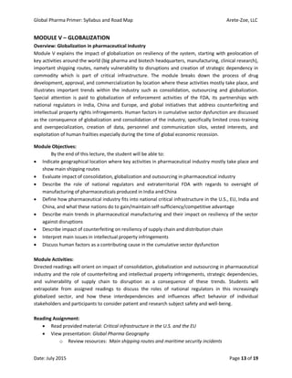 Global Pharma Primer: Syllabus and Road Map Arete-Zoe, LLC
Date: July 2015 Page 13 of 19
MODULE V – GLOBALIZATION
Overview: Globalization in pharmaceutical industry
Module V explains the impact of globalization on resiliency of the system, starting with geolocation of
key activities around the world (big pharma and biotech headquarters, manufacturing, clinical research),
important shipping routes, namely vulnerability to disruptions and creation of strategic dependency in
commodity which is part of critical infrastructure. The module breaks down the process of drug
development, approval, and commercialization by location where these activities mostly take place, and
illustrates important trends within the industry such as consolidation, outsourcing and globalization.
Special attention is paid to globalization of enforcement activities of the FDA, its partnerships with
national regulators in India, China and Europe, and global initiatives that address counterfeiting and
intellectual property rights infringements. Human factors in cumulative sector dysfunction are discussed
as the consequence of globalization and consolidation of the industry, specifically limited cross-training
and overspecialization, creation of data, personnel and communication silos, vested interests, and
exploitation of human frailties especially during the time of global economic recession.
Module Objectives:
By the end of this lecture, the student will be able to:
 Indicate geographical location where key activities in pharmaceutical industry mostly take place and
show main shipping routes
 Evaluate impact of consolidation, globalization and outsourcing in pharmaceutical industry
 Describe the role of national regulators and extraterritorial FDA with regards to oversight of
manufacturing of pharmaceuticals produced in India and China
 Define how pharmaceutical industry fits into national critical infrastructure in the U.S., EU, India and
China, and what these nations do to gain/maintain self-sufficiency/competitive advantage
 Describe main trends in pharmaceutical manufacturing and their impact on resiliency of the sector
against disruptions
 Describe impact of counterfeiting on resiliency of supply chain and distribution chain
 Interpret main issues in intellectual property infringements
 Discuss human factors as a contributing cause in the cumulative sector dysfunction
Module Activities:
Directed readings will orient on impact of consolidation, globalization and outsourcing in pharmaceutical
industry and the role of counterfeiting and intellectual property infringements, strategic dependencies,
and vulnerability of supply chain to disruption as a consequence of these trends. Students will
extrapolate from assigned readings to discuss the roles of national regulators in this increasingly
globalized sector, and how these interdependencies and influences affect behavior of individual
stakeholders and participants to consider patient and research subject safety and well-being.
Reading Assignment:
 Read provided material: Critical infrastructure in the U.S. and the EU
 View presentation: Global Pharma Geography
o Review resources: Main shipping routes and maritime security incidents
 