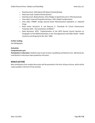 Global Pharma Primer: Syllabus and Road Map Arete-Zoe, LLC
Date: July 2015 Page 14 of 19
o Read document: 2014 Special 301 Report (Counterfeiting)
o Read case study: Exubera (Human factors)
o Read document: Beijing Review. China Pledges to Speed Entry of U.S. Pharmaceuticals.
o View video: Food and Drug Administration. FDA’s Global Transformation.
o View video: PhRMA. Foreign Sourced Active Pharmaceutical Ingredients vs. Imported
Drugs.
o Read article: Poustourli, A, and Naouma, K. “Standards for Critical Infrastructure
Protection (CIP) - The Contribution of ERNCIP.”
o Read document: WTO. “Implementation of the WTO General Council Decision on
Paragraph 6 of the DOHA Declaration on the Trips Agreement and Public Health - Health
Economics and Drugs Series No. 016,” 2004.
Further reading:
See bibliography.
Evaluation:
Comprehension quiz
Participation in discussion: Students have to post at least 2 qualifying contributions (min. 200 words per
contribution) in discussion topics posted by instructors.
BONUS LECTURE
Best contributions from student discussions will be presented in the form of bonus lecture, which will be
made available in the form of free preview.
 
