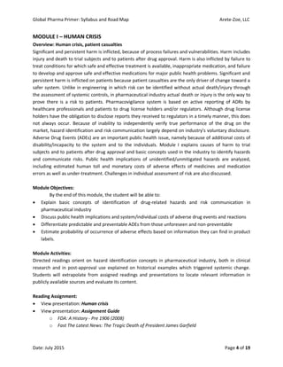 Global Pharma Primer: Syllabus and Road Map Arete-Zoe, LLC
Date: July 2015 Page 4 of 19
MODULE I – HUMAN CRISIS
Overview: Human crisis, patient casualties
Significant and persistent harm is inflicted, because of process failures and vulnerabilities. Harm includes
injury and death to trial subjects and to patients after drug approval. Harm is also inflicted by failure to
treat conditions for which safe and effective treatment is available, inappropriate medication, and failure
to develop and approve safe and effective medications for major public health problems. Significant and
persistent harm is inflicted on patients because patient casualties are the only driver of change toward a
safer system. Unlike in engineering in which risk can be identified without actual death/injury through
the assessment of systemic controls, in pharmaceutical industry actual death or injury is the only way to
prove there is a risk to patients. Pharmacovigilance system is based on active reporting of ADRs by
healthcare professionals and patients to drug license holders and/or regulators. Although drug license
holders have the obligation to disclose reports they received to regulators in a timely manner, this does
not always occur. Because of inability to independently verify true performance of the drug on the
market, hazard identification and risk communication largely depend on industry’s voluntary disclosure.
Adverse Drug Events (ADEs) are an important public health issue, namely because of additional costs of
disability/incapacity to the system and to the individuals. Module I explains causes of harm to trial
subjects and to patients after drug approval and basic concepts used in the industry to identify hazards
and communicate risks. Public health implications of unidentified/unmitigated hazards are analyzed,
including estimated human toll and monetary costs of adverse effects of medicines and medication
errors as well as under-treatment. Challenges in individual assessment of risk are also discussed.
Module Objectives:
By the end of this module, the student will be able to:
 Explain basic concepts of identification of drug-related hazards and risk communication in
pharmaceutical industry
 Discuss public health implications and system/individual costs of adverse drug events and reactions
 Differentiate predictable and preventable ADEs from those unforeseen and non-preventable
 Estimate probability of occurrence of adverse effects based on information they can find in product
labels.
Module Activities:
Directed readings orient on hazard identification concepts in pharmaceutical industry, both in clinical
research and in post-approval use explained on historical examples which triggered systemic change.
Students will extrapolate from assigned readings and presentations to locate relevant information in
publicly available sources and evaluate its content.
Reading Assignment:
 View presentation: Human crisis
 View presentation: Assignment Guide
o FDA: A History - Pre 1906 (2008)
o Fast The Latest News: The Tragic Death of President James Garfield
 