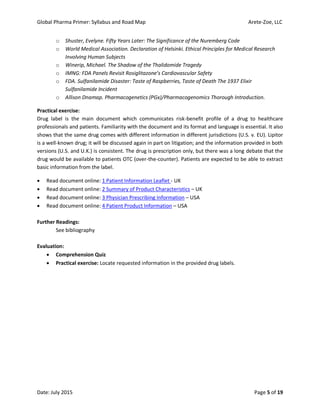 Global Pharma Primer: Syllabus and Road Map Arete-Zoe, LLC
Date: July 2015 Page 5 of 19
o Shuster, Evelyne. Fifty Years Later: The Significance of the Nuremberg Code
o World Medical Association. Declaration of Helsinki. Ethical Principles for Medical Research
Involving Human Subjects
o Winerip, Michael. The Shadow of the Thalidomide Tragedy
o IMNG: FDA Panels Revisit Rosiglitazone’s Cardiovascular Safety
o FDA. Sulfanilamide Disaster: Taste of Raspberries, Taste of Death The 1937 Elixir
Sulfanilamide Incident
o Allison Dnamap. Pharmacogenetics (PGx)/Pharmacogenomics Thorough Introduction.
Practical exercise:
Drug label is the main document which communicates risk-benefit profile of a drug to healthcare
professionals and patients. Familiarity with the document and its format and language is essential. It also
shows that the same drug comes with different information in different jurisdictions (U.S. v. EU). Lipitor
is a well-known drug; it will be discussed again in part on litigation; and the information provided in both
versions (U.S. and U.K.) is consistent. The drug is prescription only, but there was a long debate that the
drug would be available to patients OTC (over-the-counter). Patients are expected to be able to extract
basic information from the label.
 Read document online: 1 Patient Information Leaflet - UK
 Read document online: 2 Summary of Product Characteristics – UK
 Read document online: 3 Physician Prescribing Information – USA
 Read document online: 4 Patient Product Information – USA
Further Readings:
See bibliography
Evaluation:
 Comprehension Quiz
 Practical exercise: Locate requested information in the provided drug labels.
 