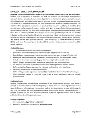 Global Pharma Primer: Syllabus and Road Map Arete-Zoe, LLC
Date: July 2015 Page 6 of 19
MODULE II – OPERATIONAL ENVIRONMENT
Overview: Operational environment: Research concepts, process timeline, datascape, and participants
Solution shall be developed in sequence. The first and essential part of solution development is
accurately defined operational environment. Operational environment in pharmaceutical industry is
defined by generally accepted scientific research concepts; timeline the industry follows to produce the
data necessary to achieve its objectives; and participants and their respective commercial interests. This
module defines operational environment in pharmaceutical industry. Specifically it elucidates basic
concepts used in pharmaceutical research, explains basic types of design of clinical trials, describes the
process timeline, indicates key steps in the process of drug development and commercialization, places
these steps on a timeline, identifies datasets produced in each stage of development, lists and classifies
individual participants and stakeholders in the pharmaceutical industry, and recognizes their business
purpose in order to acknowledge their self-interest biases and predict their behavior within the system.
The module presents basic principles of Good Clinical Practice (GCP), Good Manufacturing Practice
(GMP), and Good Pharmacovigilance Practice (GPvP) and their implementation and enforceability
around the world.
Module Objectives:
By the end of this lecture, the student will be able to:
 Define main components of operational environment in the pharmaceutical industry
 Describe basic research concepts in pharmaceutical research and types of design of clinical trials
 Explain how the industry measures performance of the drug research and development system
 Indicate key steps in the process of drug development and place them on a timeline
 Identify datasets produced in each stage of drug development and commercialization
 List individual participants in pharmaceutical industry, and recognize their business purpose
 Define availability of datasets produced by individual participants to other stakeholders
 Define self-interest biases of individual participants.
 Utilize publicly available registries to locate and download information on clinical trials for analysis
 Match published studies to registered clinical trials to detect publication bias and multiple
publication bias
Module Activities:
Directed readings orient on operational environment in the pharmaceutical industry, basic research
concepts in pharmaceutical research including design of clinical trials, and essential guidelines in clinical
research. Students will extrapolate from assigned readings and presentations to select a trial design in
which the trial subjects are most/least likely to receive investigational product, standard treatment, or
placebo. Students will be asked to match published studies to registered clinical trials to detect
publication bias and multiple publication bias.
Reading Assignment:
 View presentation: Operational environment
 Familiarize yourself with key resources: Assignment Guide
 