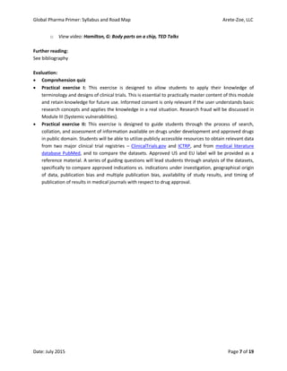 Global Pharma Primer: Syllabus and Road Map Arete-Zoe, LLC
Date: July 2015 Page 7 of 19
o View video: Hamilton, G: Body parts on a chip, TED Talks
Further reading:
See bibliography
Evaluation:
 Comprehension quiz
 Practical exercise I: This exercise is designed to allow students to apply their knowledge of
terminology and designs of clinical trials. This is essential to practically master content of this module
and retain knowledge for future use. Informed consent is only relevant if the user understands basic
research concepts and applies the knowledge in a real situation. Research fraud will be discussed in
Module III (Systemic vulnerabilities).
 Practical exercise II: This exercise is designed to guide students through the process of search,
collation, and assessment of information available on drugs under development and approved drugs
in public domain. Students will be able to utilize publicly accessible resources to obtain relevant data
from two major clinical trial registries – ClinicalTrials.gov and ICTRP, and from medical literature
database PubMed, and to compare the datasets. Approved US and EU label will be provided as a
reference material. A series of guiding questions will lead students through analysis of the datasets,
specifically to compare approved indications vs. indications under investigation, geographical origin
of data, publication bias and multiple publication bias, availability of study results, and timing of
publication of results in medical journals with respect to drug approval.
 