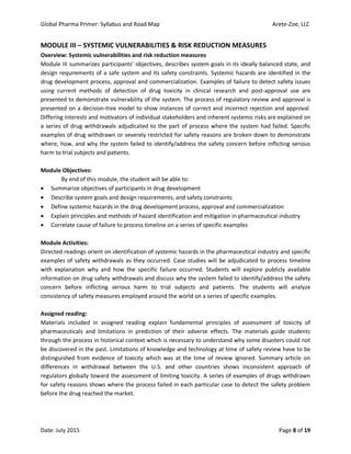 Global Pharma Primer: Syllabus and Road Map Arete-Zoe, LLC
Date: July 2015 Page 8 of 19
MODULE III – SYSTEMIC VULNERABILITIES & RISK REDUCTION MEASURES
Overview: Systemic vulnerabilities and risk reduction measures
Module III summarizes participants’ objectives, describes system goals in its ideally balanced state, and
design requirements of a safe system and its safety constraints. Systemic hazards are identified in the
drug development process, approval and commercialization. Examples of failure to detect safety issues
using current methods of detection of drug toxicity in clinical research and post-approval use are
presented to demonstrate vulnerability of the system. The process of regulatory review and approval is
presented on a decision-tree model to show instances of correct and incorrect rejection and approval.
Differing interests and motivators of individual stakeholders and inherent systemic risks are explained on
a series of drug withdrawals adjudicated to the part of process where the system had failed. Specific
examples of drug withdrawn or severely restricted for safety reasons are broken down to demonstrate
where, how, and why the system failed to identify/address the safety concern before inflicting serious
harm to trial subjects and patients.
Module Objectives:
By end of this module, the student will be able to:
 Summarize objectives of participants in drug development
 Describe system goals and design requirements, and safety constraints
 Define systemic hazards in the drug development process, approval and commercialization
 Explain principles and methods of hazard identification and mitigation in pharmaceutical industry
 Correlate cause of failure to process timeline on a series of specific examples
Module Activities:
Directed readings orient on identification of systemic hazards in the pharmaceutical industry and specific
examples of safety withdrawals as they occurred. Case studies will be adjudicated to process timeline
with explanation why and how the specific failure occurred. Students will explore publicly available
information on drug safety withdrawals and discuss why the system failed to identify/address the safety
concern before inflicting serious harm to trial subjects and patients. The students will analyze
consistency of safety measures employed around the world on a series of specific examples.
Assigned reading:
Materials included in assigned reading explain fundamental principles of assessment of toxicity of
pharmaceuticals and limitations in prediction of their adverse effects. The materials guide students
through the process in historical context which is necessary to understand why some disasters could not
be discovered in the past. Limitations of knowledge and technology at time of safety review have to be
distinguished from evidence of toxicity which was at the time of review ignored. Summary article on
differences in withdrawal between the U.S. and other countries shows inconsistent approach of
regulators globally toward the assessment of limiting toxicity. A series of examples of drugs withdrawn
for safety reasons shows where the process failed in each particular case to detect the safety problem
before the drug reached the market.
 