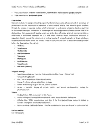 Global Pharma Primer: Syllabus and Road Map Arete-Zoe, LLC
Date: July 2015 Page 9 of 19
 View presentation: Systemic vulnerabilities, risk reduction measures and specific examples
 View presentation: Assignment guide
Case studies:
Materials included in assigned reading explain fundamental principles of assessment of toxicology of
pharmaceuticals and limitations in prediction of their adverse effects. The materials guide students
through the process in historical context which is necessary to understand why some disasters could not
be discovered in the past. Limitations of knowledge and technology at time of safety review have to be
distinguished from evidence of toxicity which was at the time of review ignored. Summary article on
differences in withdrawal between the U.S. and other countries shows inconsistent approach of
regulators globally toward the assessment of limiting toxicity. A series of examples of drugs withdrawn
for safety reasons shows where the process failed in each particular case to detect the safety problem
before the drug reached the market.
 TGN1412
 Troglitazone
 Thalidomide
 Diethylstilbestrol
 Triparanol
 Mefloquine
 Rosiglitazone
 Trovafloxacin
 Fen-Phen (exercise)
Assigned reading:
 Speid: Lessons Learned From the TeGenero First-in-Man Phase 1 Clinical Trial
 Taniguchi: Drug toxicity
 FDA Clinical White Paper 2000: Hepatotoxicity
 Huang: Predicting adverse side effects of drugs
 Ninan: Withdrawing drugs in the U.S. v other countries
 Jacobs – Hatfield: History of chronic toxicity and animal carcinogenicity studies for
pharmaceuticals
Videos:
 Herbst, Arthur. 40th Anniversary of DES Paper.
 Nevin, Remington. Neuropsychiatric Adverse Events Associated with Mefloquine.
 O’Reilly, Rita. “RTE’s Investigations Unit Asks If the Anti-Malarial Drug Lariam Be Linked to
Suicides among Irish Defence Forces Soldiers.”
 Democracy Now: WikiLeaks Cables: Pfizer Targeted Nigerian Attorney General to Undermine Suit
Further reading:
See bibliography
 