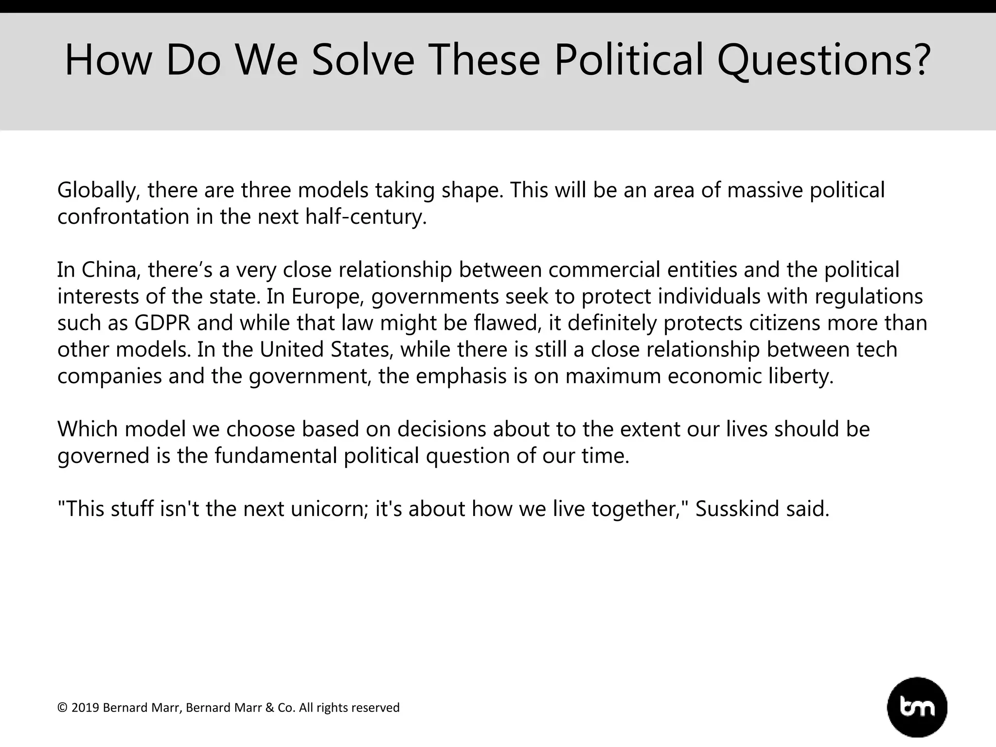 © 2019 Bernard Marr, Bernard Marr & Co. All rights reserved
How Do We Solve These Political Questions?
Globally, there are three models taking shape. This will be an area of massive political
confrontation in the next half-century.
In China, there’s a very close relationship between commercial entities and the political
interests of the state. In Europe, governments seek to protect individuals with regulations
such as GDPR and while that law might be flawed, it definitely protects citizens more than
other models. In the United States, while there is still a close relationship between tech
companies and the government, the emphasis is on maximum economic liberty.
Which model we choose based on decisions about to the extent our lives should be
governed is the fundamental political question of our time.
"This stuff isn't the next unicorn; it's about how we live together," Susskind said.
 