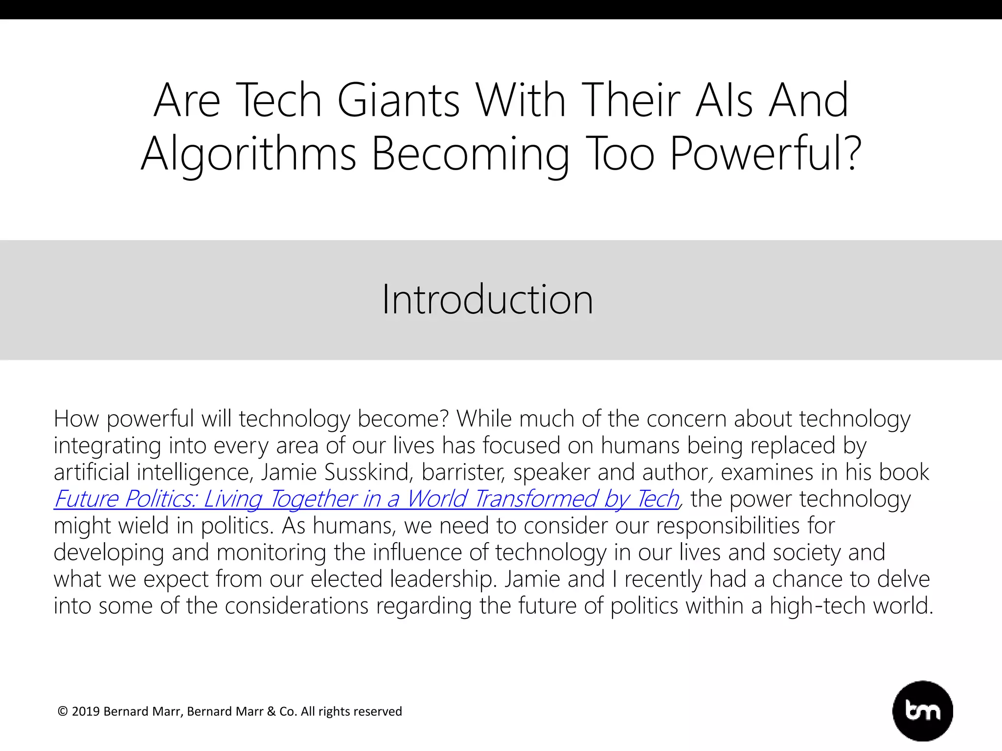 © 2019 Bernard Marr, Bernard Marr & Co. All rights reserved
Title
Text
IntroductionIntroduction
How powerful will technology become? While much of the concern about technology
integrating into every area of our lives has focused on humans being replaced by
artificial intelligence, Jamie Susskind, barrister, speaker and author, examines in his book
Future Politics: Living Together in a World Transformed by Tech, the power technology
might wield in politics. As humans, we need to consider our responsibilities for
developing and monitoring the influence of technology in our lives and society and
what we expect from our elected leadership. Jamie and I recently had a chance to delve
into some of the considerations regarding the future of politics within a high-tech world.
Are Tech Giants With Their AIs And
Algorithms Becoming Too Powerful?
 