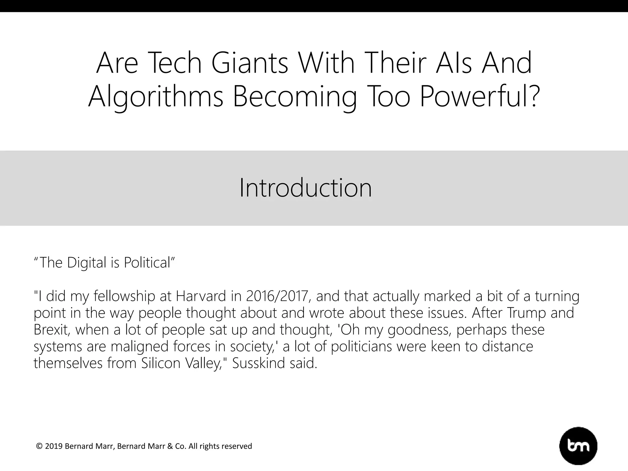 © 2019 Bernard Marr, Bernard Marr & Co. All rights reserved
Title
Text
IntroductionIntroduction
“The Digital is Political”
"I did my fellowship at Harvard in 2016/2017, and that actually marked a bit of a turning
point in the way people thought about and wrote about these issues. After Trump and
Brexit, when a lot of people sat up and thought, 'Oh my goodness, perhaps these
systems are maligned forces in society,' a lot of politicians were keen to distance
themselves from Silicon Valley," Susskind said.
Are Tech Giants With Their AIs And
Algorithms Becoming Too Powerful?
 