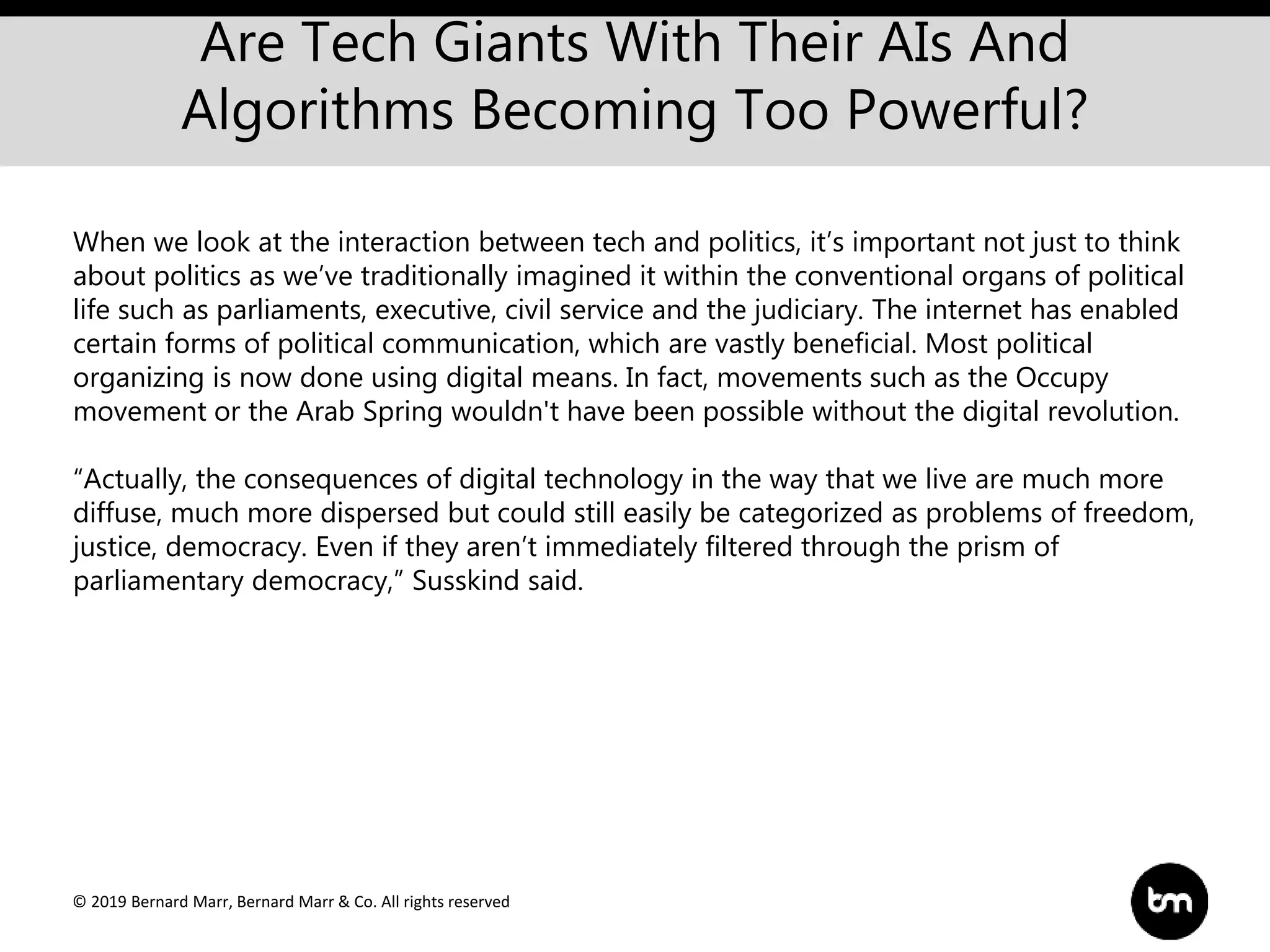 © 2019 Bernard Marr, Bernard Marr & Co. All rights reserved
Are Tech Giants With Their AIs And
Algorithms Becoming Too Powerful?
When we look at the interaction between tech and politics, it’s important not just to think
about politics as we’ve traditionally imagined it within the conventional organs of political
life such as parliaments, executive, civil service and the judiciary. The internet has enabled
certain forms of political communication, which are vastly beneficial. Most political
organizing is now done using digital means. In fact, movements such as the Occupy
movement or the Arab Spring wouldn't have been possible without the digital revolution.
“Actually, the consequences of digital technology in the way that we live are much more
diffuse, much more dispersed but could still easily be categorized as problems of freedom,
justice, democracy. Even if they aren’t immediately filtered through the prism of
parliamentary democracy,” Susskind said.
 