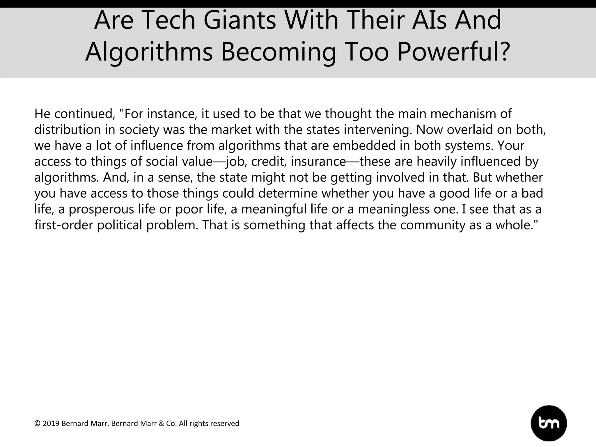 © 2019 Bernard Marr, Bernard Marr & Co. All rights reserved
Are Tech Giants With Their AIs And
Algorithms Becoming Too Powerful?
He continued, "For instance, it used to be that we thought the main mechanism of
distribution in society was the market with the states intervening. Now overlaid on both,
we have a lot of influence from algorithms that are embedded in both systems. Your
access to things of social value—job, credit, insurance—these are heavily influenced by
algorithms. And, in a sense, the state might not be getting involved in that. But whether
you have access to those things could determine whether you have a good life or a bad
life, a prosperous life or poor life, a meaningful life or a meaningless one. I see that as a
first-order political problem. That is something that affects the community as a whole."
 