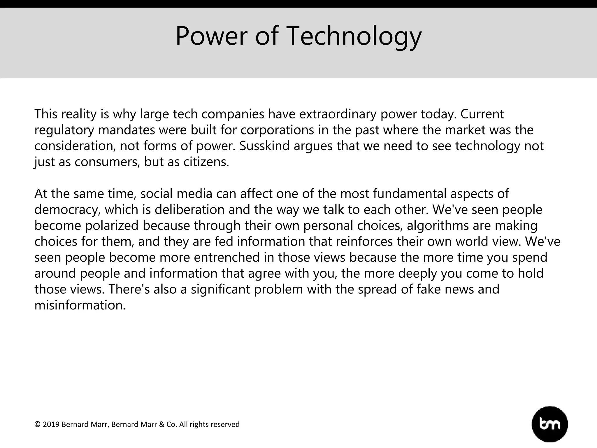 © 2019 Bernard Marr, Bernard Marr & Co. All rights reserved
Power of Technology
This reality is why large tech companies have extraordinary power today. Current
regulatory mandates were built for corporations in the past where the market was the
consideration, not forms of power. Susskind argues that we need to see technology not
just as consumers, but as citizens.
At the same time, social media can affect one of the most fundamental aspects of
democracy, which is deliberation and the way we talk to each other. We've seen people
become polarized because through their own personal choices, algorithms are making
choices for them, and they are fed information that reinforces their own world view. We've
seen people become more entrenched in those views because the more time you spend
around people and information that agree with you, the more deeply you come to hold
those views. There's also a significant problem with the spread of fake news and
misinformation.
 