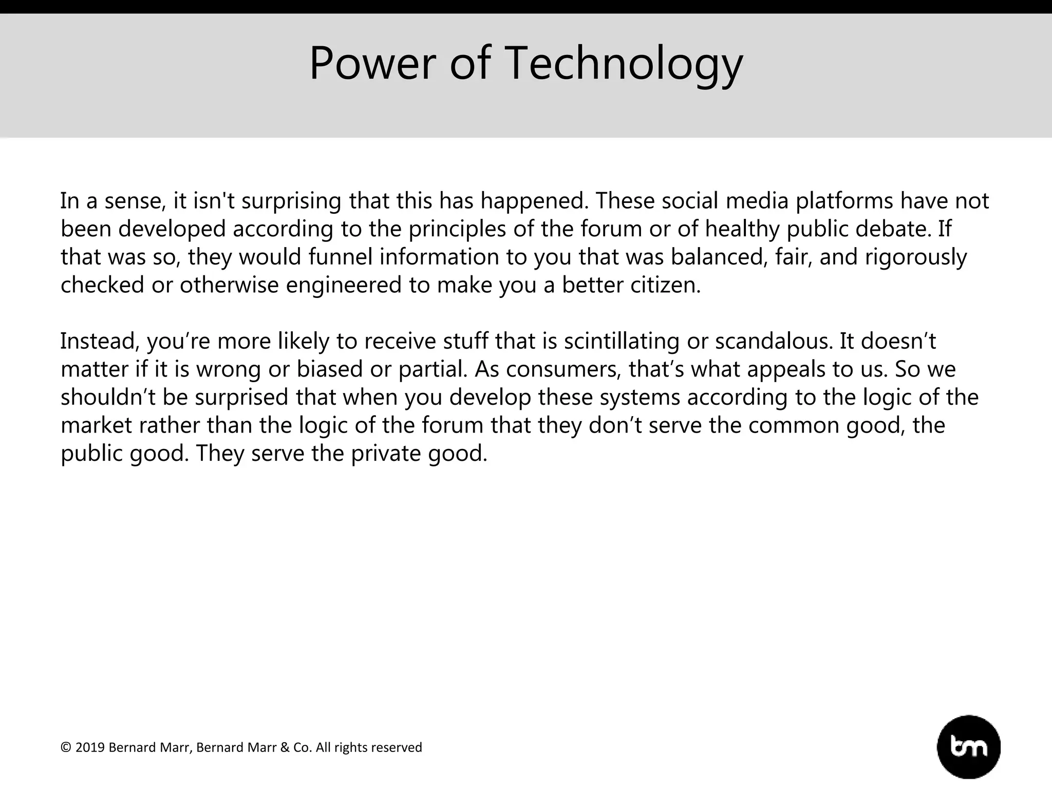 © 2019 Bernard Marr, Bernard Marr & Co. All rights reserved
Power of Technology
In a sense, it isn't surprising that this has happened. These social media platforms have not
been developed according to the principles of the forum or of healthy public debate. If
that was so, they would funnel information to you that was balanced, fair, and rigorously
checked or otherwise engineered to make you a better citizen.
Instead, you’re more likely to receive stuff that is scintillating or scandalous. It doesn’t
matter if it is wrong or biased or partial. As consumers, that’s what appeals to us. So we
shouldn’t be surprised that when you develop these systems according to the logic of the
market rather than the logic of the forum that they don’t serve the common good, the
public good. They serve the private good.
 
