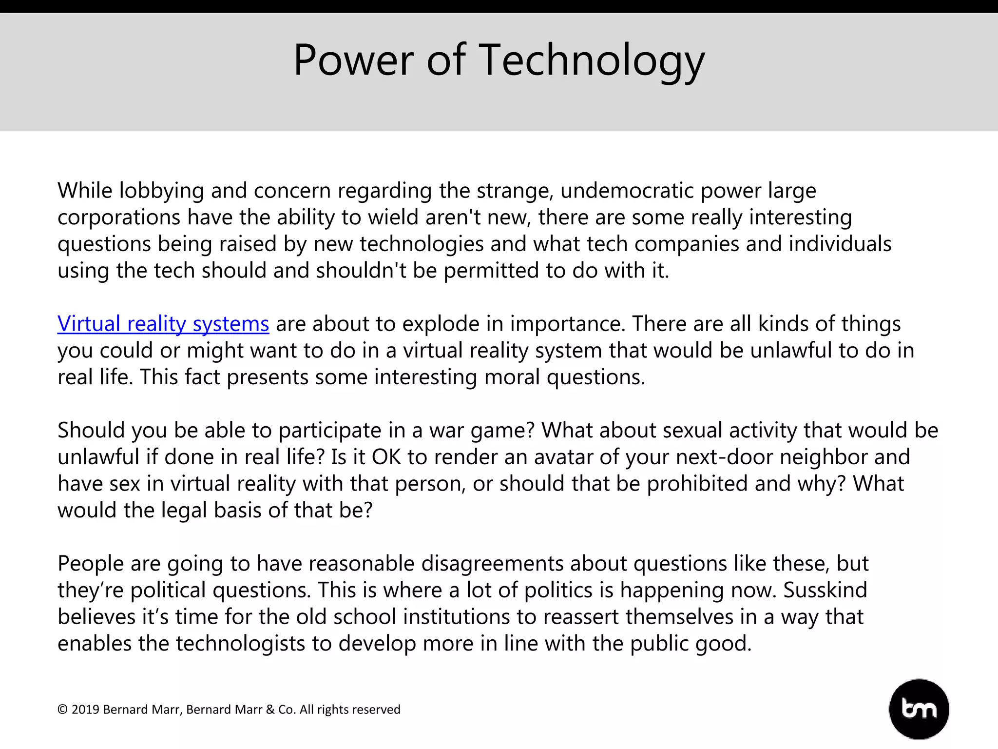 © 2019 Bernard Marr, Bernard Marr & Co. All rights reserved
Power of Technology
While lobbying and concern regarding the strange, undemocratic power large
corporations have the ability to wield aren't new, there are some really interesting
questions being raised by new technologies and what tech companies and individuals
using the tech should and shouldn't be permitted to do with it.
Virtual reality systems are about to explode in importance. There are all kinds of things
you could or might want to do in a virtual reality system that would be unlawful to do in
real life. This fact presents some interesting moral questions.
Should you be able to participate in a war game? What about sexual activity that would be
unlawful if done in real life? Is it OK to render an avatar of your next-door neighbor and
have sex in virtual reality with that person, or should that be prohibited and why? What
would the legal basis of that be?
People are going to have reasonable disagreements about questions like these, but
they’re political questions. This is where a lot of politics is happening now. Susskind
believes it’s time for the old school institutions to reassert themselves in a way that
enables the technologists to develop more in line with the public good.
 