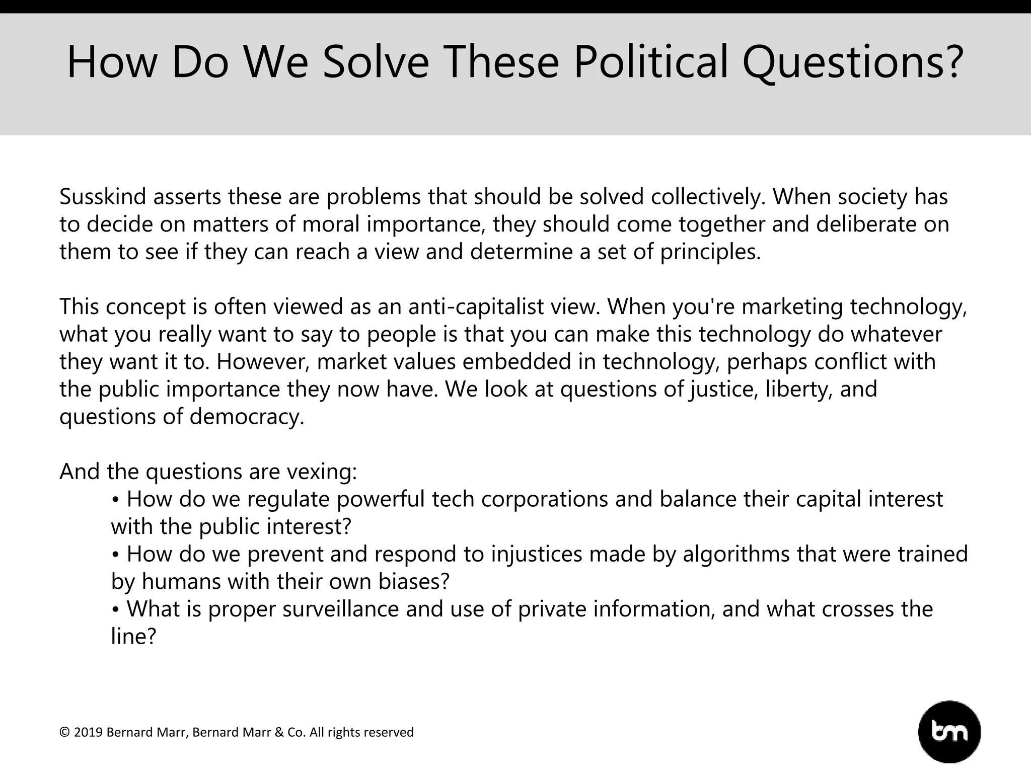 © 2019 Bernard Marr, Bernard Marr & Co. All rights reserved
How Do We Solve These Political Questions?
Susskind asserts these are problems that should be solved collectively. When society has
to decide on matters of moral importance, they should come together and deliberate on
them to see if they can reach a view and determine a set of principles.
This concept is often viewed as an anti-capitalist view. When you're marketing technology,
what you really want to say to people is that you can make this technology do whatever
they want it to. However, market values embedded in technology, perhaps conflict with
the public importance they now have. We look at questions of justice, liberty, and
questions of democracy.
And the questions are vexing:
• How do we regulate powerful tech corporations and balance their capital interest
with the public interest?
• How do we prevent and respond to injustices made by algorithms that were trained
by humans with their own biases?
• What is proper surveillance and use of private information, and what crosses the
line?
 