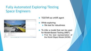 Fully Automated Exploring/Testing
Space Engineers
 TESTAR as iv4XR agent
 While exploring:
 We test for robustness
 To infer a model that can be used
for Model-Based Testing (MBT)
 Find the best representation of
the World Object Model (WOM)
 