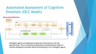 Automated Assessment of Cognitive
Emotions (OCC Model)
Intelligent agents are deployed to generate tests based on UX test
specifications. This is achieved by deploying a Computational model of
emotion designed to provide affective processing in our intelligent agents
 