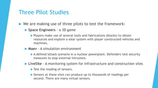 Three Pilot Studies
 We are making use of three pilots to test the framework:
 Space Engineers - a 3D game
 Players make use of several tools and fabrications (blocks) to obtain
resources and explore a solar system with player constructed vehicles and
machines.
 Maev - A simulation environment
 A defend/attack scenario in a nuclear powerplant. Defenders test security
measures to stop external intrusions.
 LiveSite - A monitoring system for infrastructure and construction sites
 Test the reading of sensors.
 Sensors at these sites can produce up to thousands of readings per
second. There are many virtual sensors.
 