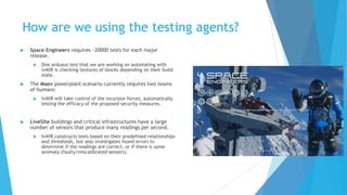 How are we using the testing agents?
 Space Engineers requires ~20000 tests for each major
release.
 One arduous test that we are working on automating with
iv4XR is checking textures of blocks depending on their build
state.
 The Maev powerplant scenario currently requires two teams
of humans:
 Iv4XR will take control of the incursion forces, automatically
testing the efficacy of the proposed security measures.
 LiveSite buildings and critical infrastructures have a large
number of sensors that produce many readings per second.
 Iv4XR constructs tests based on their predefined relationships
and thresholds, but also investigates found errors to
determine if the readings are correct, or if there is some
anomaly (faulty/miscalibrated sensors).
 
